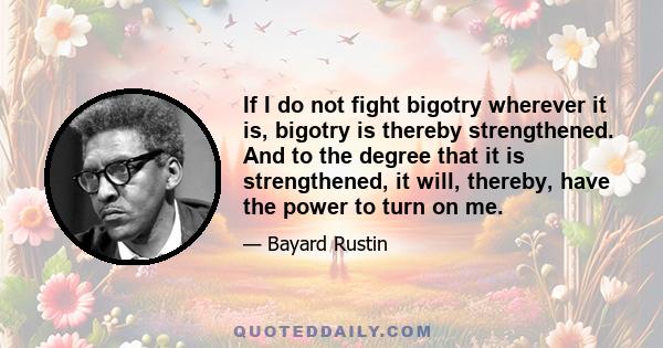 If I do not fight bigotry wherever it is, bigotry is thereby strengthened. And to the degree that it is strengthened, it will, thereby, have the power to turn on me.