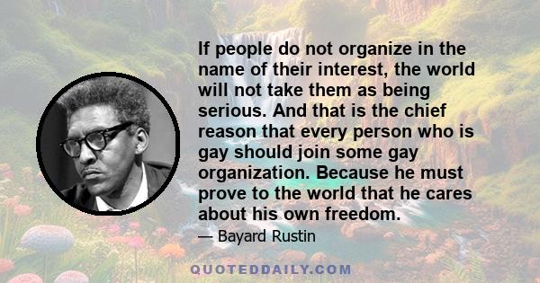 If people do not organize in the name of their interest, the world will not take them as being serious. And that is the chief reason that every person who is gay should join some gay organization. Because he must prove