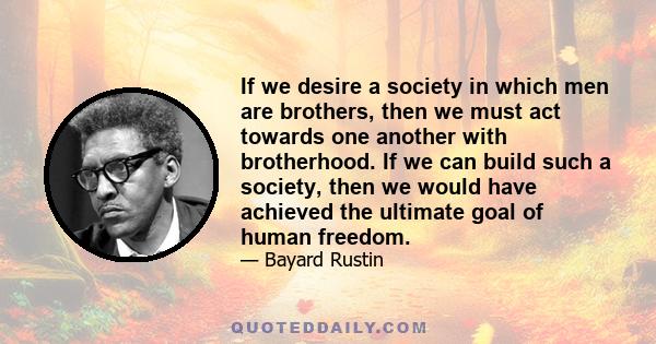 If we desire a society in which men are brothers, then we must act towards one another with brotherhood. If we can build such a society, then we would have achieved the ultimate goal of human freedom.