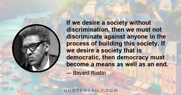 If we desire a society without discrimination, then we must not discriminate against anyone in the process of building this society. If we desire a society that is democratic, then democracy must become a means as well