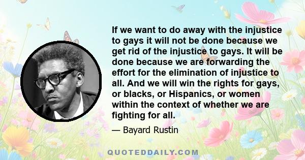 If we want to do away with the injustice to gays it will not be done because we get rid of the injustice to gays. It will be done because we are forwarding the effort for the elimination of injustice to all. And we will 