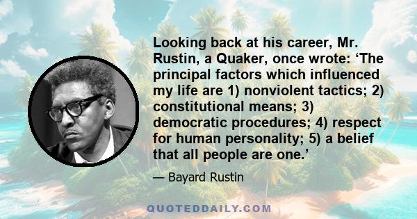 Looking back at his career, Mr. Rustin, a Quaker, once wrote: ‘The principal factors which influenced my life are 1) nonviolent tactics; 2) constitutional means; 3) democratic procedures; 4) respect for human