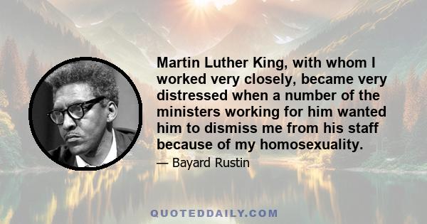 Martin Luther King, with whom I worked very closely, became very distressed when a number of the ministers working for him wanted him to dismiss me from his staff because of my homosexuality.