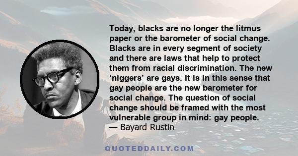 Today, blacks are no longer the litmus paper or the barometer of social change. Blacks are in every segment of society and there are laws that help to protect them from racial discrimination. The new ‘niggers’ are gays. 