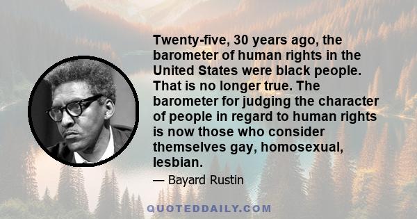 Twenty-five, 30 years ago, the barometer of human rights in the United States were black people. That is no longer true. The barometer for judging the character of people in regard to human rights is now those who