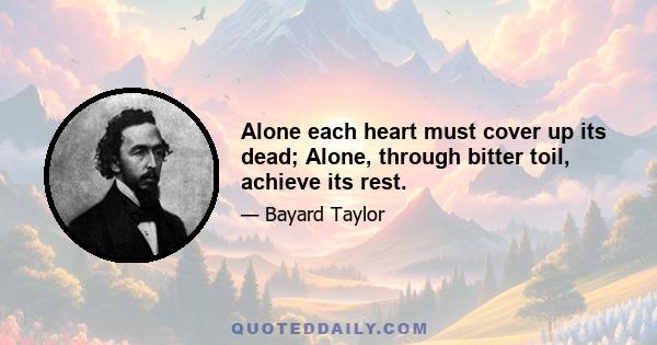 Alone each heart must cover up its dead; Alone, through bitter toil, achieve its rest.