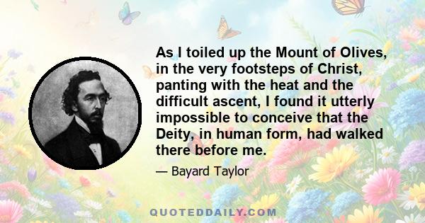 As I toiled up the Mount of Olives, in the very footsteps of Christ, panting with the heat and the difficult ascent, I found it utterly impossible to conceive that the Deity, in human form, had walked there before me.