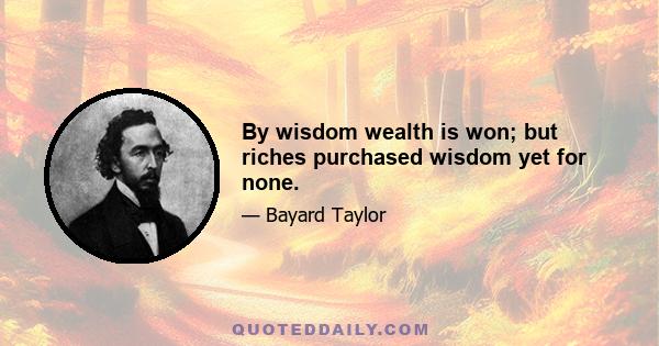 By wisdom wealth is won; but riches purchased wisdom yet for none.