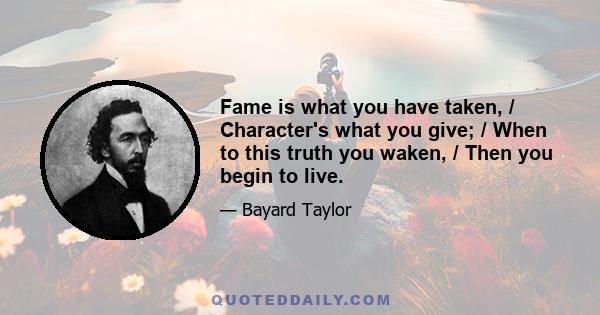 Fame is what you have taken, / Character's what you give; / When to this truth you waken, / Then you begin to live.