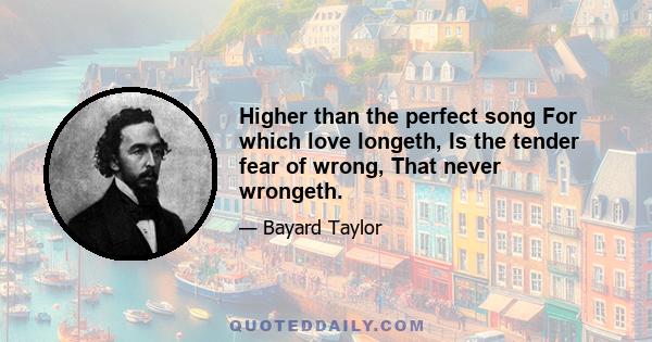 Higher than the perfect song For which love longeth, Is the tender fear of wrong, That never wrongeth.