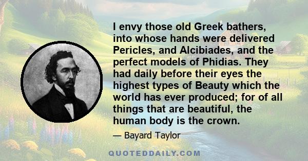 I envy those old Greek bathers, into whose hands were delivered Pericles, and Alcibiades, and the perfect models of Phidias. They had daily before their eyes the highest types of Beauty which the world has ever