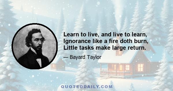 Learn to live, and live to learn, Ignorance like a fire doth burn, Little tasks make large return.