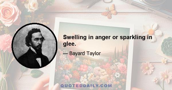 Swelling in anger or sparkling in glee.