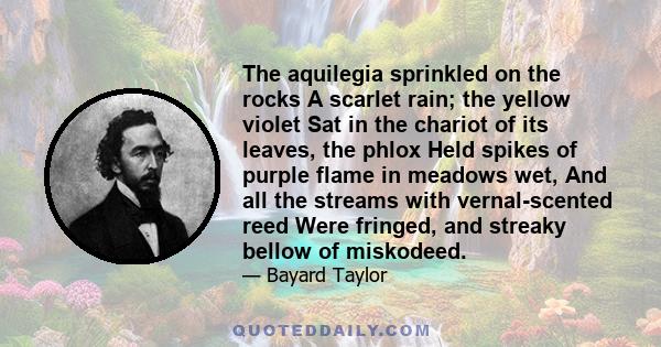 The aquilegia sprinkled on the rocks A scarlet rain; the yellow violet Sat in the chariot of its leaves, the phlox Held spikes of purple flame in meadows wet, And all the streams with vernal-scented reed Were fringed,