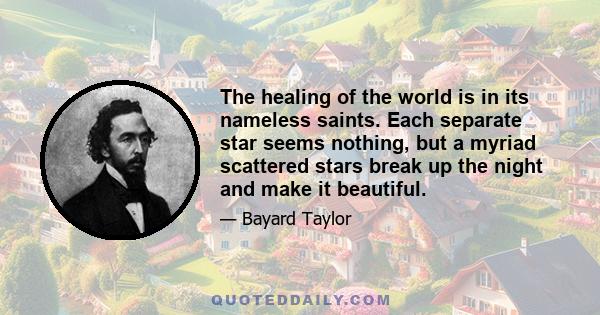 The healing of the world is in its nameless saints. Each separate star seems nothing, but a myriad scattered stars break up the night and make it beautiful.