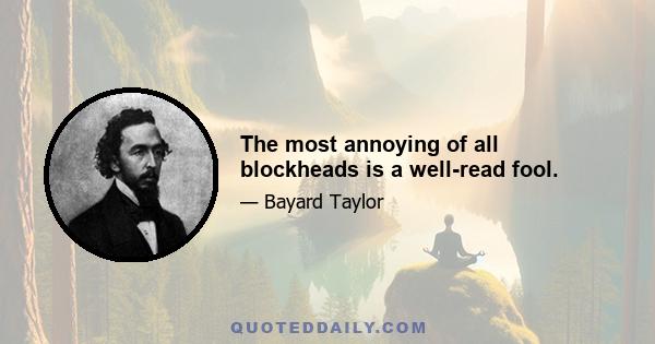 The most annoying of all blockheads is a well-read fool.