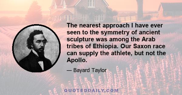 The nearest approach I have ever seen to the symmetry of ancient sculpture was among the Arab tribes of Ethiopia. Our Saxon race can supply the athlete, but not the Apollo.