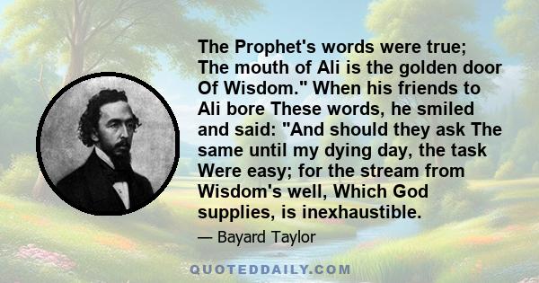 The Prophet's words were true; The mouth of Ali is the golden door Of Wisdom. When his friends to Ali bore These words, he smiled and said: And should they ask The same until my dying day, the task Were easy; for the