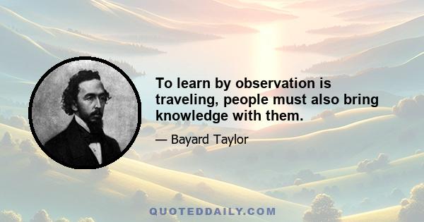 To learn by observation is traveling, people must also bring knowledge with them.