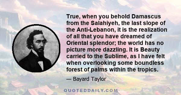 True, when you behold Damascus from the Salahiyeh, the last slope of the Anti-Lebanon, it is the realization of all that you have dreamed of Oriental splendor; the world has no picture more dazzling. It is Beauty