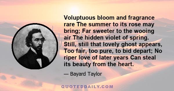 Voluptuous bloom and fragrance rare The summer to its rose may bring; Far sweeter to the wooing air The hidden violet of spring. Still, still that lovely ghost appears, Too fair, too pure, to bid depart; No riper love