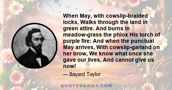 When May, with cowslip-braided locks, Walks through the land in green attire. And burns in meadow-grass the phlox His torch of purple fire: And when the punctual May arrives, With cowslip-garland on her brow, We know