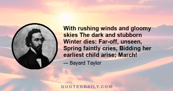 With rushing winds and gloomy skies The dark and stubborn Winter dies: Far-off, unseen, Spring faintly cries, Bidding her earliest child arise; March!