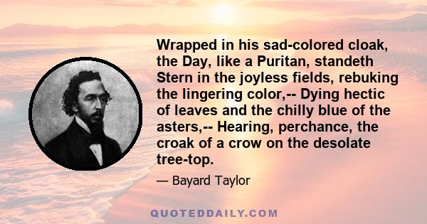 Wrapped in his sad-colored cloak, the Day, like a Puritan, standeth Stern in the joyless fields, rebuking the lingering color,-- Dying hectic of leaves and the chilly blue of the asters,-- Hearing, perchance, the croak