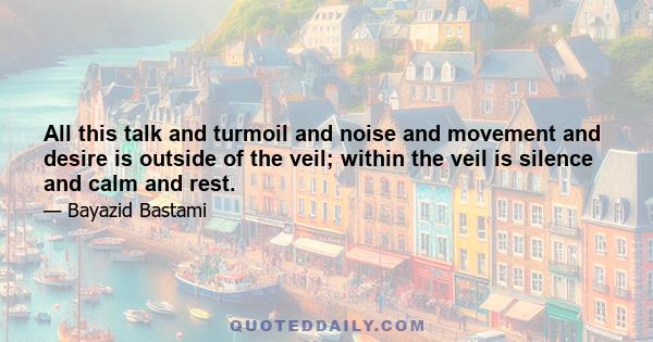 All this talk and turmoil and noise and movement and desire is outside of the veil; within the veil is silence and calm and rest.