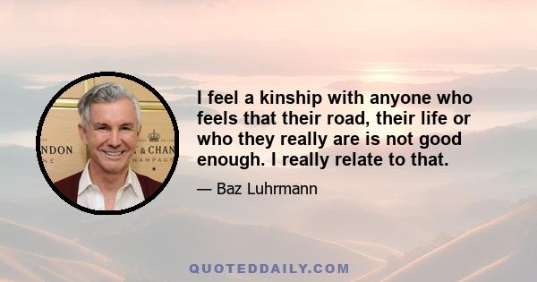 I feel a kinship with anyone who feels that their road, their life or who they really are is not good enough. I really relate to that.