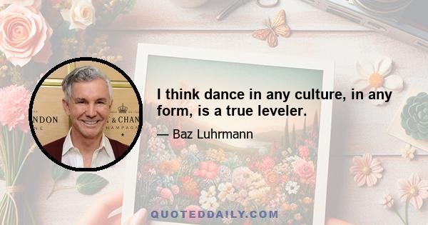 I think dance in any culture, in any form, is a true leveler.