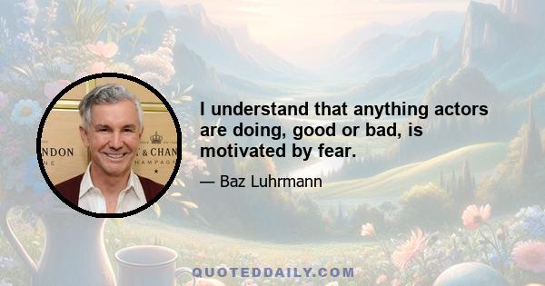 I understand that anything actors are doing, good or bad, is motivated by fear.