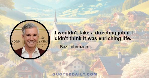 I wouldn't take a directing job if I didn't think it was enriching life.