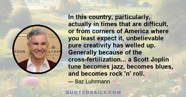 In this country, particularly, actually in times that are difficult, or from corners of America where you least expect it, unbelievable pure creativity has welled up. Generally because of the cross-fertilization... a