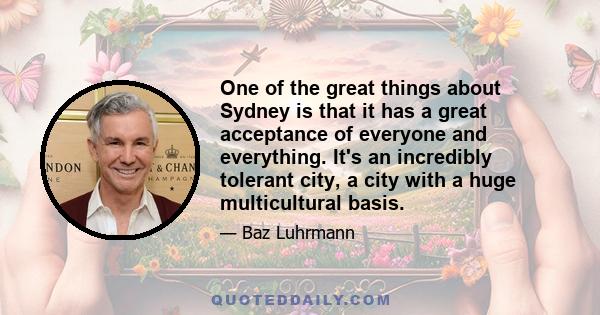 One of the great things about Sydney is that it has a great acceptance of everyone and everything. It's an incredibly tolerant city, a city with a huge multicultural basis.