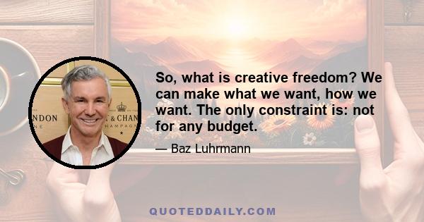 So, what is creative freedom? We can make what we want, how we want. The only constraint is: not for any budget.