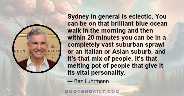 Sydney in general is eclectic. You can be on that brilliant blue ocean walk in the morning and then within 20 minutes you can be in a completely vast suburban sprawl or an Italian or Asian suburb, and it's that mix of