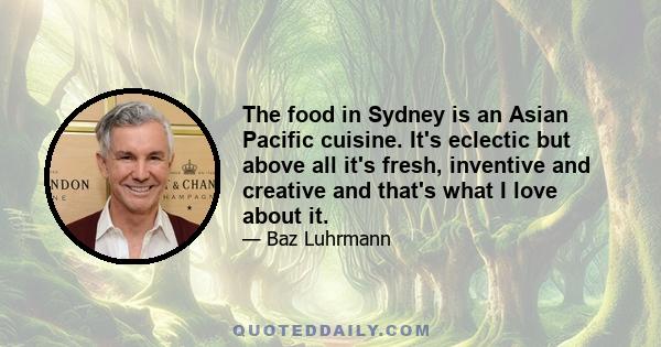 The food in Sydney is an Asian Pacific cuisine. It's eclectic but above all it's fresh, inventive and creative and that's what I love about it.