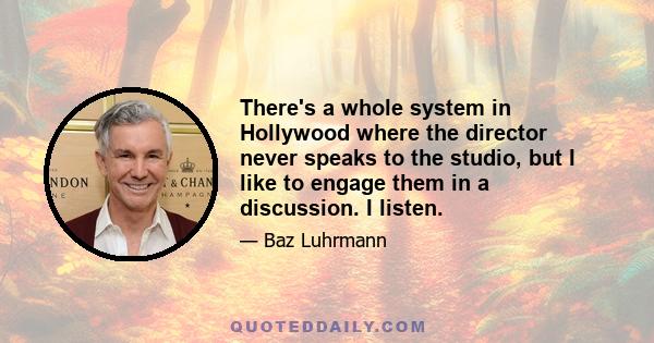 There's a whole system in Hollywood where the director never speaks to the studio, but I like to engage them in a discussion. I listen.