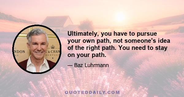 Ultimately, you have to pursue your own path, not someone's idea of the right path. You need to stay on your path.