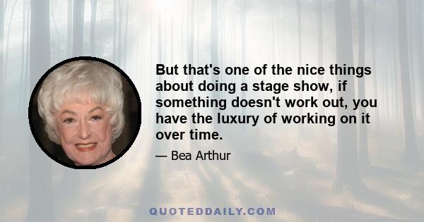 But that's one of the nice things about doing a stage show, if something doesn't work out, you have the luxury of working on it over time.