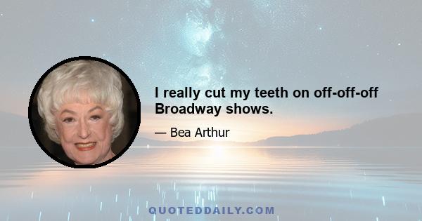 I really cut my teeth on off-off-off Broadway shows.