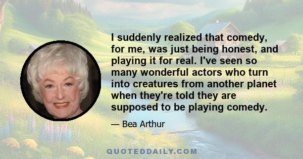 I suddenly realized that comedy, for me, was just being honest, and playing it for real. I've seen so many wonderful actors who turn into creatures from another planet when they're told they are supposed to be playing