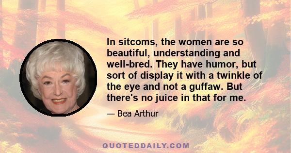 In sitcoms, the women are so beautiful, understanding and well-bred. They have humor, but sort of display it with a twinkle of the eye and not a guffaw. But there's no juice in that for me.