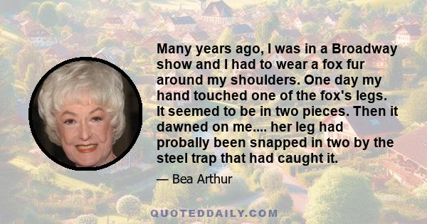 Many years ago, I was in a Broadway show and I had to wear a fox fur around my shoulders. One day my hand touched one of the fox's legs. It seemed to be in two pieces. Then it dawned on me.... her leg had probally been