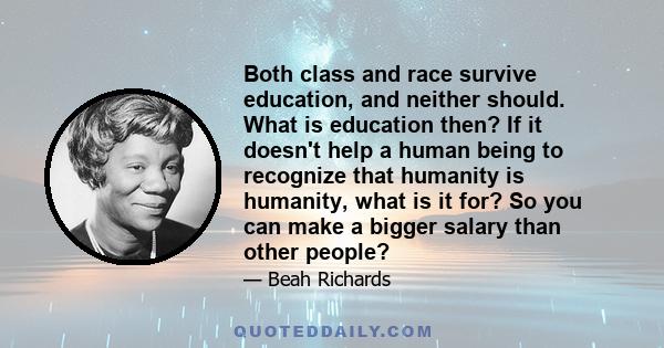 Both class and race survive education, and neither should. What is education then? If it doesn't help a human being to recognize that humanity is humanity, what is it for? So you can make a bigger salary than other