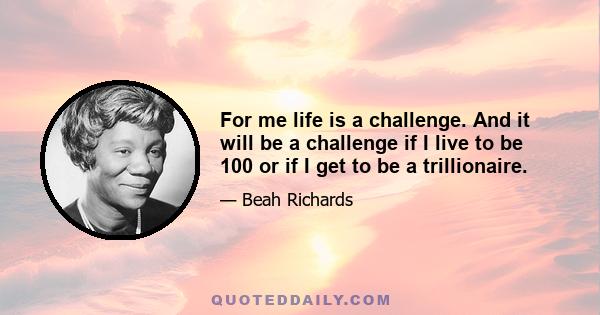 For me life is a challenge. And it will be a challenge if I live to be 100 or if I get to be a trillionaire.