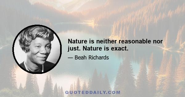 Nature is neither reasonable nor just. Nature is exact.