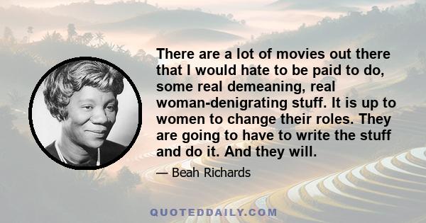 There are a lot of movies out there that I would hate to be paid to do, some real demeaning, real woman-denigrating stuff. It is up to women to change their roles. They are going to have to write the stuff and do it.