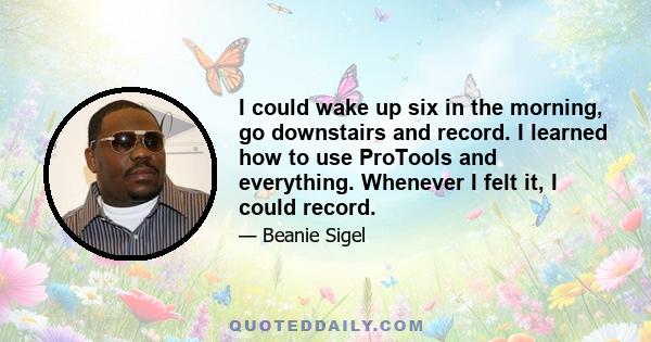 I could wake up six in the morning, go downstairs and record. I learned how to use ProTools and everything. Whenever I felt it, I could record.